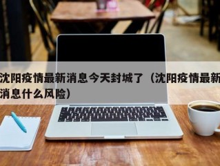 沈阳疫情最新消息今天封城了（沈阳疫情最新消息什么风险）