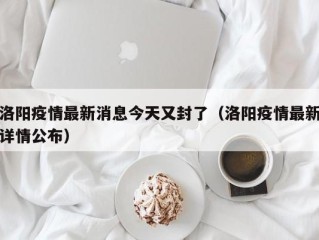 洛阳疫情最新消息今天又封了（洛阳疫情最新详情公布）
