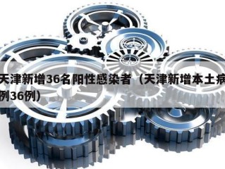 天津新增36名阳性感染者（天津新增本土病例36例）