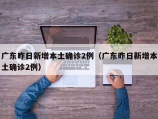 广东昨日新增本土确诊2例（广东昨日新增本土确诊2例）