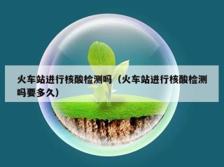 火车站进行核酸检测吗（火车站进行核酸检测吗要多久）