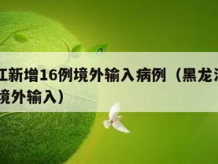 黑龙江新增16例境外输入病例（黑龙江新增12例境外输入）